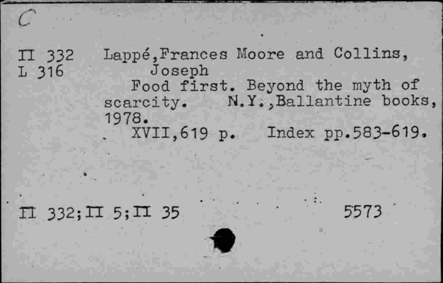 ﻿H 332 L 316	Lappe,Frances Moore and Collins, Joseph Food first. Beyond the myth of scarcity.	N.Y.,Ballantine books, 1978. . XVII,619 p. Index pp.583-619.
n 332;H 5;IT 35	’	5-573